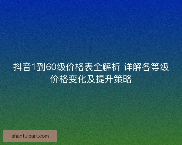 抖音1到60级价格表全解析 详解各等级价格变化及提升策略