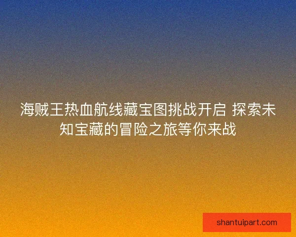 海贼王热血航线藏宝图挑战开启 探索未知宝藏的冒险之旅等你来战