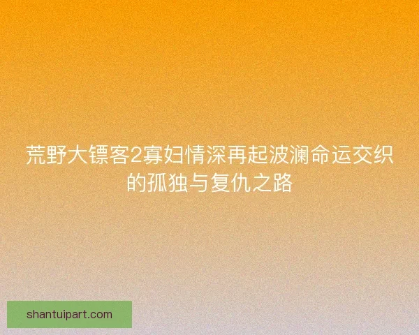 荒野大镖客2寡妇情深再起波澜命运交织的孤独与复仇之路