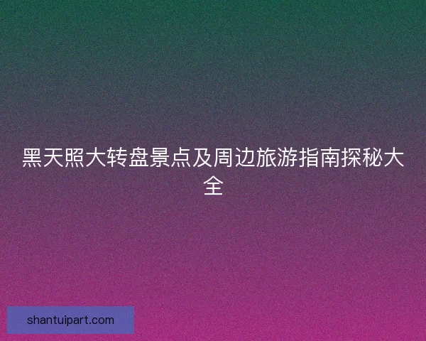 黑天照大转盘景点及周边旅游指南探秘大全