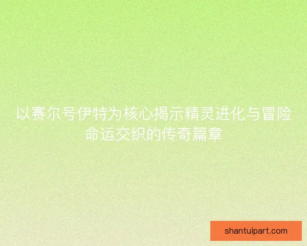 以赛尔号伊特为核心揭示精灵进化与冒险命运交织的传奇篇章
