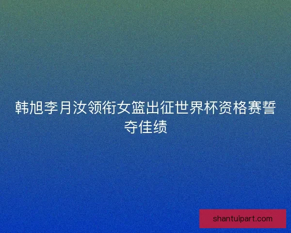 韩旭李月汝领衔女篮出征世界杯资格赛誓夺佳绩