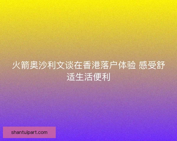火箭奥沙利文谈在香港落户体验 感受舒适生活便利