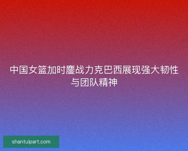 中国女篮加时鏖战力克巴西展现强大韧性与团队精神