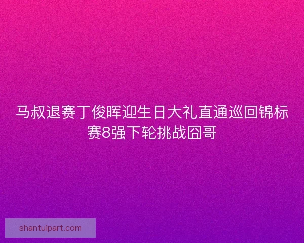 马叔退赛丁俊晖迎生日大礼直通巡回锦标赛8强下轮挑战囧哥