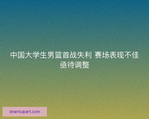 中国大学生男篮首战失利 赛场表现不佳亟待调整