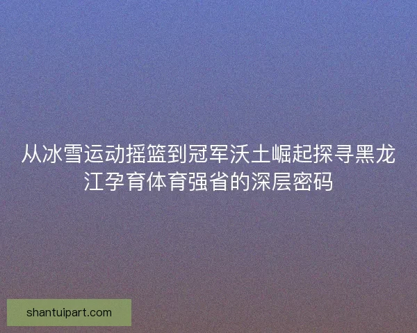从冰雪运动摇篮到冠军沃土崛起探寻黑龙江孕育体育强省的深层密码