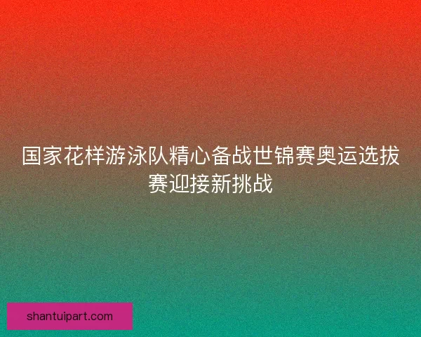 国家花样游泳队精心备战世锦赛奥运选拔赛迎接新挑战