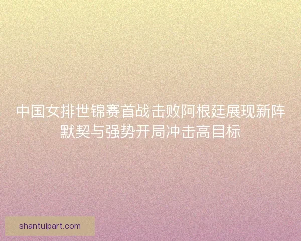 中国女排世锦赛首战击败阿根廷展现新阵默契与强势开局冲击高目标