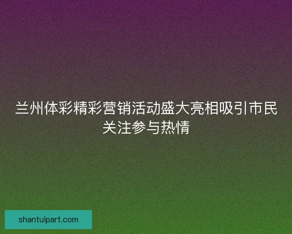 兰州体彩精彩营销活动盛大亮相吸引市民关注参与热情