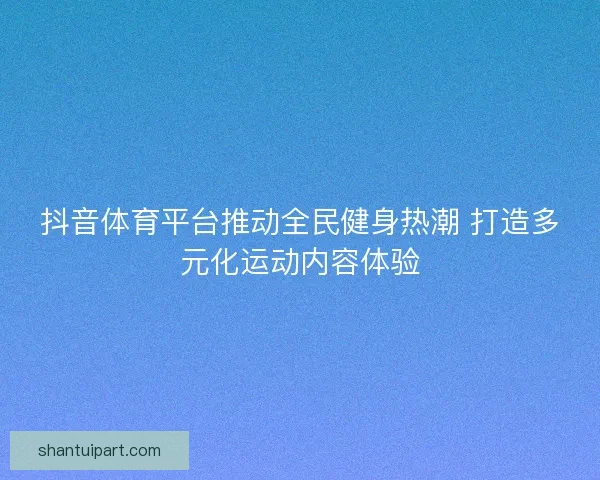 抖音体育平台推动全民健身热潮 打造多元化运动内容体验