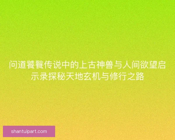 问道饕餮传说中的上古神兽与人间欲望启示录探秘天地玄机与修行之路