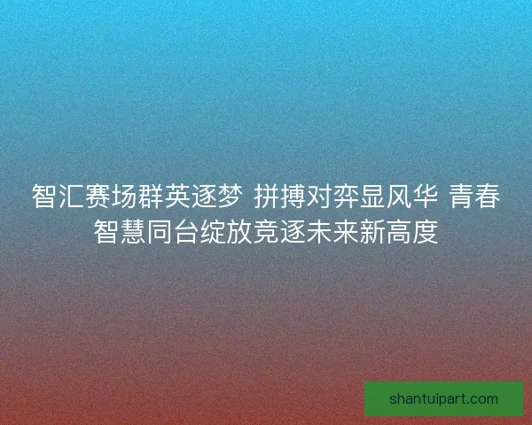 智汇赛场群英逐梦 拼搏对弈显风华 青春智慧同台绽放竞逐未来新高度