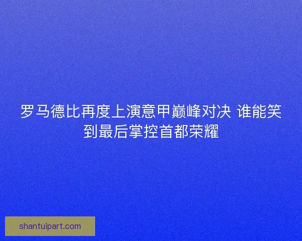 罗马德比再度上演意甲巅峰对决 谁能笑到最后掌控首都荣耀