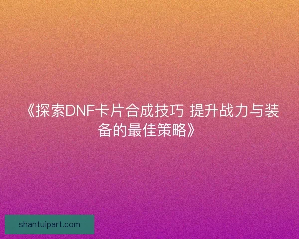 《探索DNF卡片合成技巧 提升战力与装备的最佳策略》