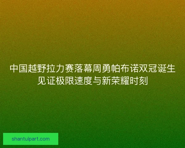 中国越野拉力赛落幕周勇帕布诺双冠诞生见证极限速度与新荣耀时刻