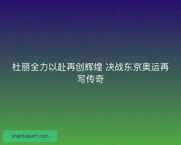 杜丽全力以赴再创辉煌 决战东京奥运再写传奇