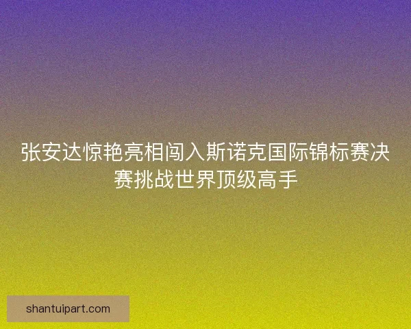 张安达惊艳亮相闯入斯诺克国际锦标赛决赛挑战世界顶级高手