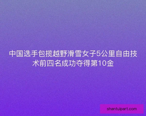 中国选手包揽越野滑雪女子5公里自由技术前四名成功夺得第10金